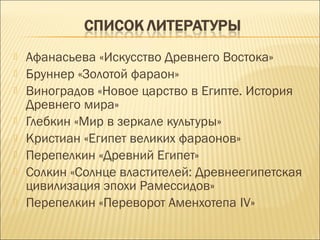    Афанасьева «Искусство Древнего Востока»
   Бруннер «Золотой фараон»
   Виноградов «Новое царство в Египте. История
    Древнего мира»
   Глебкин «Мир в зеркале культуры»
   Кристиан «Египет великих фараонов»
   Перепелкин «Древний Египет»
   Солкин «Солнце властителей: Древнеегипетская
    цивилизация эпохи Рамессидов»
   Перепелкин «Переворот Аменхотепа IV»
 