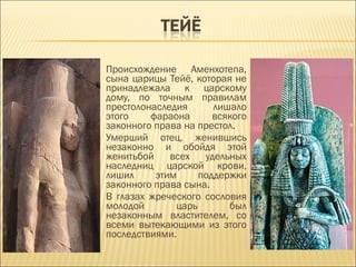 Происхождение Аменхотепа,
сына царицы Тейё, которая не
принадлежала к царскому
дому, по точным правилам
престолонаследия      лишало
этого    фараона      всякого
законного права на престол.
Умерший отец, женившись
незаконно и обойдя этой
женитьбой    всех   удельных
наследниц царской крови,
лишил     этим     поддержки
законного права сына.
В глазах жреческого сословия
молодой       царь       был
незаконным властителем, со
всеми вытекающими из этого
последствиями.
 
