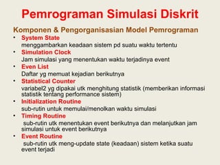 Pemrograman Simulasi Diskrit
Komponen & Pengorganisasian Model Pemrograman
• System State
menggambarkan keadaan sistem pd suatu waktu tertentu
• Simulation Clock
Jam simulasi yang menentukan waktu terjadinya event
• Even List
Daftar yg memuat kejadian berikutnya
• Statistical Counter
variabel2 yg dipakai utk menghitung statistik (memberikan informasi
statistik tentang performance sistem)
• Initialization Routine
sub-rutin untuk memulai/menolkan waktu simulasi
• Timing Routine
sub-rutin utk menentukan event berikutnya dan melanjutkan jam
simulasi untuk event berikutnya
• Event Routine
sub-rutin utk meng-update state (keadaan) sistem ketika suatu
event terjadi
 
