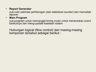 • Report Generator
sub-rutin estimasi perhitungan (dari statistical counter) dan mencetak
laporan
• Main Program
sub-program untuk memanggil timing routin untuk menentukan event
berikutnya dan meng-update keadaan sistem
Hubungan logical (flow control) dari masing-masing
komponen tersebut sebagai berikut :
 