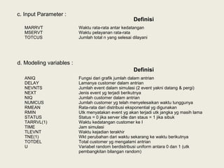 Definisi
MARRVT
MSERVT
TOTCUS
Waktu rata-rata antar kedatangan
Waktu pelayanan rata-rata
Jumlah total n yang selesai dilayani
c. Input Parameter :
d. Modeling variables :
Definisi
ANIQ
DELAY
NEVNTS
NEXT
NIQ
NUMCUS
RMEAN
RMIN
STATUS
TARRVL(1)
TIME
TLEVNT
TNE(1)
TOTDEL
U
Fungsi dari grafik jumlah dalam antrian
Lamanya customer dalam antrian
Jumlah event dalam simulasi (2 event yakni datang & pergi)
Jenis event yg terjadi berikutnya
Jumlah customer dalam antrian
Jumlah customer yg telah menyelesaikan waktu tunggunya
Rata-rata dari distribusi eksponential yg digunakan
Utk menyatakan event yg akan terjadi utk jangka yg masih lama
Status = 0 jika server idle dan staus = 1 jika sibuk
Waktu kedatangan customer ke I
Jam simulasi
Waktu kejadian terakhir
Wkt perubahan dari waktu sekarang ke waktu berikutnya
Total customer yg mengalami antrian
Variabel random berdistribusi uniform antara 0 dan 1 (utk
pembangkitan bilangan random)
 