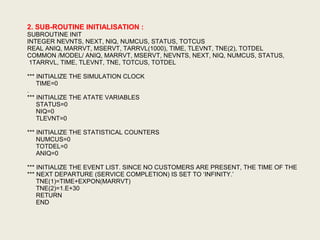 2. SUB-ROUTINE INITIALISATION :
SUBROUTINE INIT
INTEGER NEVNTS, NEXT, NIQ, NUMCUS, STATUS, TOTCUS
REAL ANIQ, MARRVT, MSERVT, TARRVL(1000), TIME, TLEVNT, TNE(2), TOTDEL
COMMON /MODEL/ ANIQ, MARRVT, MSERVT, NEVNTS, NEXT, NIQ, NUMCUS, STATUS,
1TARRVL, TIME, TLEVNT, TNE, TOTCUS, TOTDEL
*** INITIALIZE THE SIMULATION CLOCK
TIME=0
.
*** INITIALIZE THE ATATE VARIABLES
STATUS=0
NIQ=0
TLEVNT=0
*** INITIALIZE THE STATISTICAL COUNTERS
NUMCUS=0
TOTDEL=0
ANIQ=0
*** INITIALIZE THE EVENT LIST. SINCE NO CUSTOMERS ARE PRESENT, THE TIME OF THE
*** NEXT DEPARTURE (SERVICE COMPLETION) IS SET TO ‘INFINITY.’
TNE(1)=TIME+EXPON(MARRVT)
TNE(2)=1.E+30
RETURN
END
 