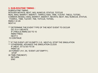 3. SUB-ROUTINE TIMING :
SUBROUTINE TIMING
INTEGER NEVNTS, NEXT, NIQ, NUMCUS, STATUS, TOTCUS
REAL ANIQ, MARRVT, MSERVT, TARRVL(1000), TIME, TLEVNT, TNE(2), TOTDEL
COMMON /MODEL/ ANIQ, MARRVT, MSERVT, NEVNTS, NEXT, NIQ, NUMCUS, STATUS,
1TARRVL, TIME, TLEVNT, TNE, TOTCUS, TOTDEL
RMIN=1.E+29
NEXT=0
*** DETERMINE THE EVENT TYPE OF THE NEXT EVENT TO OCCUR
DO 10 I=1.NEVNTS
IF (TNE(I).E.RMIN) GO TO 10
RMIN=TNE(I)
NEXT=I
10 CONTINUE
.
*** IF THE EVENT LIST IS EMPTY (1.E., NEXT=0), STOP THE SIMULATION
*** OTHERWISE, ADVANCE THE SIMULATION CLOCK
IF (NEXT, GT.0) GO TO 30
PRINT 20
20 FORMAT (1h1, 5X, ‘EVENT LIST EMPTY’)
STOP
30 TIME=TNE(NEXT)
RETURN
END
 