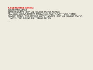 4. SUB-ROUTINE ARRIVE :
SUBROUTINE ARRIVE
INTEGER NEVNTS, NEXT, NIQ, NUMCUS, STATUS, TOTCUS
REAL ANIQ, MARRVT, MSERVT, TARRVL(1000), TIME, TLEVNT, TNE(2), TOTDEL
COMMON /MODEL/ ANIQ, MARRVT, MSERVT, NEVNTS, NEXT, NIQ, NUMCUS, STATUS,
1TARRVL, TIME, TLEVNT, TNE, TOTCUS, TOTDEL
***
 