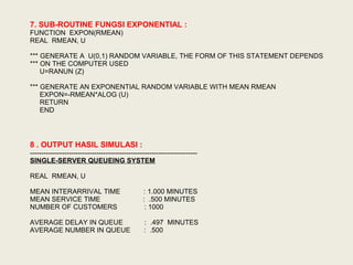 7. SUB-ROUTINE FUNGSI EXPONENTIAL :
FUNCTION EXPON(RMEAN)
REAL RMEAN, U
*** GENERATE A U(0,1) RANDOM VARIABLE, THE FORM OF THIS STATEMENT DEPENDS
*** ON THE COMPUTER USED
U=RANUN (Z)
*** GENERATE AN EXPONENTIAL RANDOM VARIABLE WITH MEAN RMEAN
EXPON=-RMEAN*ALOG (U)
RETURN
END
8 . OUTPUT HASIL SIMULASI :
-------------------------------------------------------------------------
SINGLE-SERVER QUEUEING SYSTEM
REAL RMEAN, U
MEAN INTERARRIVAL TIME : 1.000 MINUTES
MEAN SERVICE TIME : .500 MINUTES
NUMBER OF CUSTOMERS : 1000
AVERAGE DELAY IN QUEUE : .497 MINUTES
AVERAGE NUMBER IN QUEUE : .500
 