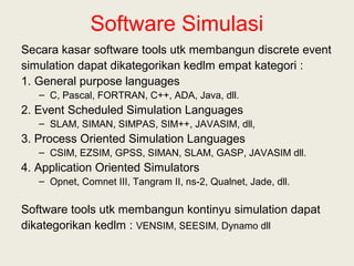 Software Simulasi
Secara kasar software tools utk membangun discrete event
simulation dapat dikategorikan kedlm empat kategori :
1. General purpose languages
– C, Pascal, FORTRAN, C++, ADA, Java, dll.
2. Event Scheduled Simulation Languages
– SLAM, SIMAN, SIMPAS, SIM++, JAVASIM, dll,
3. Process Oriented Simulation Languages
– CSIM, EZSIM, GPSS, SIMAN, SLAM, GASP, JAVASIM dll.
4. Application Oriented Simulators
– Opnet, Comnet III, Tangram II, ns-2, Qualnet, Jade, dll.
Software tools utk membangun kontinyu simulation dapat
dikategorikan kedlm : VENSIM, SEESIM, Dynamo dll
 