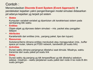 Contoh :
Mensimulasikan Discrete Event System (Event Approach) 
pendekatan kejadian yakni pengembangan model simulasi didasarkan
pd adanya kejadian yg terjadi pd sistem
• States
Kumpulan variabel-variabel yg diperlukan utk karakterisasi sistem pada
sembarang titik waktu
• Entities
Objek-objek yg diproses dalam simulasi – mis. packet atau panggilan
telepon
• Attributes
Karakteristik dari entities (mis., panjang paket, tipe dan tujuan)
• Resources
Substansi/items dimana entities menduduki atau menggunakan (mis., buffer
space pd router, tokens pd FDDI network, bandwidth pd suatu link)
• Activities
Durasi waktu dimana panjangnya diketahui saat dimulai. Misalnya, waktu
transmisi dari suatu paket pd suatu link
• Delay
Durasi waktu dg panjang yg tdk terspesifikasi yg tdk diketahui sebelum
selesai. misalnya – waktu perjalanan suatu paket dari node A ke node B dlm
suatu jaringan
 