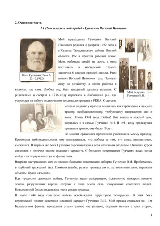 2. Основная часть
2.1 Наш земляк и мой прадед - Гутченко Василий Иванович
Мой прадедушка Гутченко Василий
Иванович родился 4 февраля 1922 года в
с.Казанка Тюкалинского района Омской
области. Рос в простой рабочей семье.
Мать работала швеёй на дому, а отец
плотником в мастерской. Прадед
закончил 6 классов средней школы. Рано
познал Василий Иванович труд. Помогал
отцу по хозяйству, а летом работал в
колхозе, пас скот. Любил лес, был заводилой дальних походов. С
родителями и сестрой в 1936 году переехали в Любинский р-н, где
устроился на работу подвозчиком топлива до призыва в РККА. С детства
мечта о подвиге у прадеда появилась как стремление к чему-то
яркому, необыкновенному, требующему напряжения сил и
воли. Июнь 1941 года. Война! Она вошла в каждый дом,
ворвалась и в семью Гутченко В.И. В 1941 году прадедушка
призван в армию, ему было 19 лет.
Во многих сражениях предстояло участвовать моему прадеду.
Природная наблюдательность ему подсказывала, что победа за тем, кто смел, инициативен,
смекалист. В первых же боях Гутченко зарекомендовал себя отличным солдатом. Окончил курсы
связистов и получил звание младшего сержанта. С большим нетерпением Гутченко ждал, когда
выйдет на первую «охоту» за фашистами.
Впереди наступающих шел со своими боевыми товарищами сибиряк Гутченко В.И. Пробирались
в глубокий вражеский тыл. Громили штабы, резали провода связи, устанавливая свои, взрывали
объекты, брали «языков».
Идя трудными дорогами войны, Гутченко видел разоренную, охваченную пожаром родную
землю, разрушенные города, стертые с лица земли сёла, измученных советских людей.
Невыразимой болью отдавалось это в сердце прадеда.
В июле 1944 года советские войска освобождали территорию Белоруссии. В этих боях
героический подвиг совершил младший сержант Гутченко В.И.. Мой прадед сражался на 1-м
Белорусском фронте, продолжая стремительное наступление, окружив немцев с трех сторон,
4
Отец Гутченко Иван А.
23.10.1952г
Мой дедушка
Гутченко В.И.
 