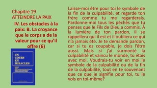 Chapitre 19
ATTEINDRE LA PAIX
IV. Les obstacles à la
paix: B. La croyance
que le corps a de la
valeur pour ce qu’il
offre (6)
Laisse-moi être pour toi le symbole de
la fin de la culpabilité, et regarde ton
frère comme tu me regarderais.
Pardonne-moi tous les péchés que tu
penses que le Fils de Dieu a commis. À
la lumière de ton pardon, il se
rappellera qui il est et il oubliera ce qui
n’a jamais été. Je te demande pardon,
car si tu es coupable, je dois l’être
aussi. Mais si j’ai surmonté la
culpabilité et vaincu le monde, tu étais
avec moi. Voudrais-tu voir en moi le
symbole de la culpabilité ou de la fin
de la culpabilité, tout en te souvenant
que ce que je signifie pour toi, tu le
vois en toi-même?
 