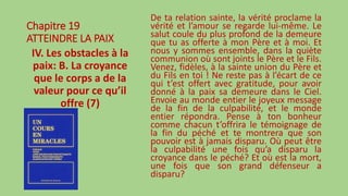 Chapitre 19
ATTEINDRE LA PAIX
IV. Les obstacles à la
paix: B. La croyance
que le corps a de la
valeur pour ce qu’il
offre (7)
De ta relation sainte, la vérité proclame la
vérité et l’amour se regarde lui-même. Le
salut coule du plus profond de la demeure
que tu as offerte à mon Père et à moi. Et
nous y sommes ensemble, dans la quiète
communion où sont joints le Père et le Fils.
Venez, fidèles, à la sainte union du Père et
du Fils en toi ! Ne reste pas à l’écart de ce
qui t’est offert avec gratitude, pour avoir
donné à la paix sa demeure dans le Ciel.
Envoie au monde entier le joyeux message
de la fin de la culpabilité, et le monde
entier répondra. Pense à ton bonheur
comme chacun t’offrira le témoignage de
la fin du péché et te montrera que son
pouvoir est à jamais disparu. Où peut être
la culpabilité une fois qu’a disparu la
croyance dans le péché? Et où est la mort,
une fois que son grand défenseur a
disparu?
 