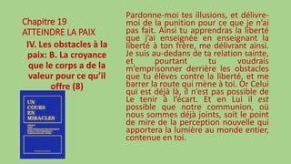Chapitre 19
ATTEINDRE LA PAIX
IV. Les obstacles à la
paix: B. La croyance
que le corps a de la
valeur pour ce qu’il
offre (8)
Pardonne-moi tes illusions, et délivre-
moi de la punition pour ce que je n’ai
pas fait. Ainsi tu apprendras la liberté
que j’ai enseignée en enseignant la
liberté à ton frère, me délivrant ainsi.
Je suis au-dedans de ta relation sainte,
et pourtant tu voudrais
m’emprisonner derrière les obstacles
que tu élèves contre la liberté, et me
barrer la route qui mène à toi. Or Celui
qui est déjà là, il n’est pas possible de
Le tenir à l’écart. Et en Lui il est
possible que notre communion, où
nous sommes déjà joints, soit le point
de mire de la perception nouvelle qui
apportera la lumière au monde entier,
contenue en toi.
 