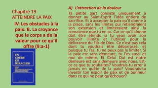 Chapitre 19
ATTEINDRE LA PAIX
IV. Les obstacles à la
paix: B. La croyance
que le corps a de la
valeur pour ce qu’il
offre (9:a-1)
A) L’attraction de la douleur
Ta petite part consiste uniquement à
donner au Saint-Esprit l’idée entière de
sacrifice. Et à accepter la paix qu’il donne à
la place, sans les limites qui retiendraient
son extension et limiteraient ainsi la
conscience que tu en as. Car ce qu’il donne
doit être étendu si tu veux avoir son
pouvoir illimité et l’utiliser pour la
délivrance du Fils de Dieu. Ce n’est pas cela
dont tu voudrais être débarrassé, et
puisque tu l’as, tu ne peux pas le limiter. Si
la paix est sans demeure, tu l’es aussi et
moi de même. Et Celui Qui est notre
demeure est sans demeure avec nous. Est-
ce ce que tu souhaites? Voudrais-tu errer à
jamais en quête de la paix? Voudrais-tu
investir ton espoir de paix et de bonheur
dans ce qui ne peut qu’échouer?
 