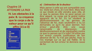 Chapitre 19
ATTEINDRE LA PAIX
IV. Les obstacles à la
paix: B. La croyance
que le corps a de la
valeur pour ce qu’il
offre (11:a-3)
a) L’attraction de la douleur
Mais pense à celle qui est compatible avec
toi. Voilà ton choix, et il est libre. Mais tout
ce qui réside en elle viendra avec elle, et
ce que tu penses être ne peut jamais en
être séparé. Le corps est le grand traître
apparent de la foi. En lui résident le
désillusionnement et les germes de
l’absence de foi, mais seulement si tu lui
demandes ce qu’il ne peut donner. Ton
erreur peut-elle être une cause
raisonnable de dépression, de
désillusionnement et de représailles contre
ce que tu penses qui t’a trahi? N’utilise pas
ton erreur comme justification de ton
absence de foi. Tu n’as pas péché, mais tu
t’es trompé sur ce qui est fidèle. Et la
correction de ton erreur te donnera cause
de foi.
 