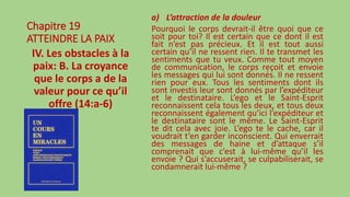 Chapitre 19
ATTEINDRE LA PAIX
IV. Les obstacles à la
paix: B. La croyance
que le corps a de la
valeur pour ce qu’il
offre (14:a-6)
a) L’attraction de la douleur
Pourquoi le corps devrait-il être quoi que ce
soit pour toi? Il est certain que ce dont il est
fait n’est pas précieux. Et il est tout aussi
certain qu’il ne ressent rien. Il te transmet les
sentiments que tu veux. Comme tout moyen
de communication, le corps reçoit et envoie
les messages qui lui sont donnés. Il ne ressent
rien pour eux. Tous les sentiments dont ils
sont investis leur sont donnés par l’expéditeur
et le destinataire. L’ego et le Saint-Esprit
reconnaissent cela tous les deux, et tous deux
reconnaissent également qu’ici l’expéditeur et
le destinataire sont le même. Le Saint-Esprit
te dit cela avec joie. L’ego te le cache, car il
voudrait t’en garder inconscient. Qui enverrait
des messages de haine et d’attaque s’il
comprenait que c’est à lui-même qu’il les
envoie ? Qui s’accuserait, se culpabiliserait, se
condamnerait lui-même ?
 