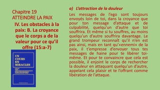 Chapitre 19
ATTEINDRE LA PAIX
IV. Les obstacles à la
paix: B. La croyance
que le corps a de la
valeur pour ce qu’il
offre (15:a-7)
a) L’attraction de la douleur
Les messages de l’ego sont toujours
envoyés loin de toi, dans la croyance que
pour ton message d’attaque et de
culpabilité, quelqu’un d’autre que toi
souffrira. Et même si tu souffres, au moins
quelqu’un d’autre souffrira davantage. Le
grand trompeur reconnaît qu’il n’en est
pas ainsi, mais en tant qu’«ennemi» de la
paix, il t’empresse d’envoyer tous tes
messages de haine pour te libérer toi-
même. Et pour te convaincre que cela est
possible, il enjoint le corps de rechercher
la douleur en attaquant quelqu’un d’autre,
appelant cela plaisir et te l’offrant comme
libération de l’attaque.
 