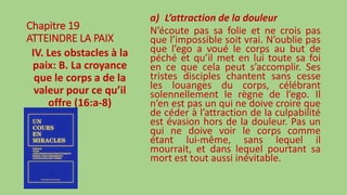 Chapitre 19
ATTEINDRE LA PAIX
IV. Les obstacles à la
paix: B. La croyance
que le corps a de la
valeur pour ce qu’il
offre (16:a-8)
a) L’attraction de la douleur
N’écoute pas sa folie et ne crois pas
que l’impossible soit vrai. N’oublie pas
que l’ego a voué le corps au but de
péché et qu’il met en lui toute sa foi
en ce que cela peut s’accomplir. Ses
tristes disciples chantent sans cesse
les louanges du corps, célébrant
solennellement le règne de l’ego. Il
n’en est pas un qui ne doive croire que
de céder à l’attraction de la culpabilité
est évasion hors de la douleur. Pas un
qui ne doive voir le corps comme
étant lui-même, sans lequel il
mourrait, et dans lequel pourtant sa
mort est tout aussi inévitable.
 