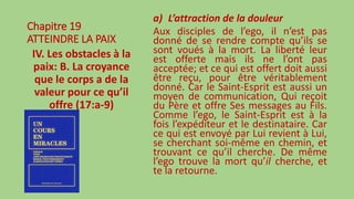 Chapitre 19
ATTEINDRE LA PAIX
IV. Les obstacles à la
paix: B. La croyance
que le corps a de la
valeur pour ce qu’il
offre (17:a-9)
a) L’attraction de la douleur
Aux disciples de l’ego, il n’est pas
donné de se rendre compte qu’ils se
sont voués à la mort. La liberté leur
est offerte mais ils ne l’ont pas
acceptée; et ce qui est offert doit aussi
être reçu, pour être véritablement
donné. Car le Saint-Esprit est aussi un
moyen de communication, Qui reçoit
du Père et offre Ses messages au Fils.
Comme l’ego, le Saint-Esprit est à la
fois l’expéditeur et le destinataire. Car
ce qui est envoyé par Lui revient à Lui,
se cherchant soi-même en chemin, et
trouvant ce qu’il cherche. De même
l’ego trouve la mort qu’il cherche, et
te la retourne.
 