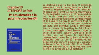 Chapitre 19
ATTEINDRE LA PAIX
IV. Les obstacles à la
paix (Introduction)(4)
La gratitude que tu Lui dois, Il demande
seulement que tu la reçoives pour Lui. Et
quand tu regardes ton frère avec douceur
et gracieuseté, c’est Lui que tu contemples.
Car tu regardes là où il est, et pas à part de
Lui. Tu ne peux pas voir le Saint-Esprit,
mais tu peux voir tes frères véritablement.
Et la lumière en eux te montrera tout ce
que tu as besoin de voir. Lorsque la paix en
toi aura été étendue jusqu’à embrasser
tout le monde, la fonction du Saint-Esprit
ici sera accomplie. Quel besoin, alors, y
aura-t-il de voir? Quand Dieu aura fait le
dernier pas Lui-même, le Saint-Esprit
rassemblera toutes les grâces et toute la
gratitude que tu Lui as rendues et les
déposera doucement devant Son Créateur
au Nom de Son très saint Fils. Et le Père les
acceptera en Son Nom. Quel besoin y a-t-il
de voir, en présence de Sa gratitude ?
 