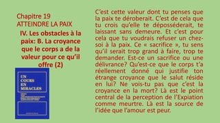 Chapitre 19
ATTEINDRE LA PAIX
IV. Les obstacles à la
paix: B. La croyance
que le corps a de la
valeur pour ce qu’il
offre (2)
C’est cette valeur dont tu penses que
la paix te déroberait. C’est de cela que
tu crois qu’elle te déposséderait, te
laissant sans demeure. Et c’est pour
cela que tu voudrais refuser un chez-
soi à la paix. Ce « sacrifice », tu sens
qu’il serait trop grand à faire, trop te
demander. Est-ce un sacrifice ou une
délivrance? Qu’est-ce que le corps t’a
réellement donné qui justifie ton
étrange croyance que le salut réside
en lui? Ne vois-tu pas que c’est la
croyance en la mort? Là est le point
central de la perception de l’Expiation
comme meurtre. Là est la source de
l’idée que l’amour est peur.
 