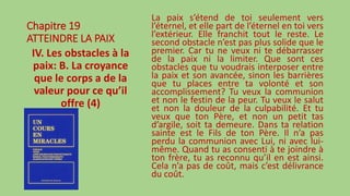 Chapitre 19
ATTEINDRE LA PAIX
IV. Les obstacles à la
paix: B. La croyance
que le corps a de la
valeur pour ce qu’il
offre (4)
La paix s’étend de toi seulement vers
l’éternel, et elle part de l’éternel en toi vers
l’extérieur. Elle franchit tout le reste. Le
second obstacle n’est pas plus solide que le
premier. Car tu ne veux ni te débarrasser
de la paix ni la limiter. Que sont ces
obstacles que tu voudrais interposer entre
la paix et son avancée, sinon les barrières
que tu places entre ta volonté et son
accomplissement? Tu veux la communion
et non le festin de la peur. Tu veux le salut
et non la douleur de la culpabilité. Et tu
veux que ton Père, et non un petit tas
d’argile, soit ta demeure. Dans ta relation
sainte est le Fils de ton Père. Il n’a pas
perdu la communion avec Lui, ni avec lui-
même. Quand tu as consenti à te joindre à
ton frère, tu as reconnu qu’il en est ainsi.
Cela n’a pas de coût, mais c’est délivrance
du coût.
 