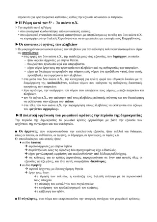 επρόκειτο για αριστοκρατικό καθεστώς, καθώς την εξουσία ασκούσαν οι πατρίκιοι.
►Η Ρώμη κατά τον 5ο
- 3ο αιώνα π.Χ.
> Την περίοδο αυτή η Ρώμη:
• στο εσωτερικό κλυδωνίστηκε από κοινωνικούς αγώνες.
• στο εξωτερικό εγκαινίασε πολιτική κατακτήσεων, με αποτέλεσμα ως τα τέλη του 3ου αιώνα π.Χ.
να κυριαρχήσει στην Ιταλική Χερσόνησο και να αντιμετωπίσει με επιτυχία τους Καρχηδόνιους.
►Οι κοινωνικοί αγώνες των πληβείων
> Οι μακροχρόνιοι κοινωνικοί αγώνες των πληβείων για την απόκτηση πολιτικών δικαιωμάτων είχαν
ως αποτέλεσμα:
• στις αρχές του 5ου αιώνα π.Χ., την ανάδειξη μιας νέας εξουσίας, των δημάρχων, οι οποίοι
- ήταν αιρετοί άρχοντες με ετήσια θητεία.
- θεωρούνταν πρόσωπα ιερά και απαραβίαστα.
- είχαν κύριο έργο τους την προστασία των πληβείων από τις αυθαιρεσίες των πατρικίων.
- είχαν το δικαίωμα να αρνηθούν την ψήφιση ενός νόμου (να προβάλουν veto), όταν αυτός
προσέβαλλε τα συμφέροντα των πληβείων.
• στα μέσα του 5ου αιώνα π.Χ., την καταγραφή για πρώτη φορά του εθιμικού δικαίου με τη
διαμόρφωση της Δωδεκάδελτου, κώδικα νόμων που απέτρεπε τις αυθαίρετες δικαστικές
αποφάσεις των πατρικίων.
• λίγο αργότερα, την κατάργηση του νόμου που απαγόρευε τους γάμους μεταξύ πατρικίων και
πληβείων.
• τον 4ο αιώνα π.Χ., την απόκτηση από τους πληβείους πολιτικής ισότητας και του δικαιώματος
να εκλέγονται στο αξίωμα του υπάτου.
• στα τέλη του 4ου αιώνα π,Χ, την παραχώρηση στους πληβείους να εκλέγονται στο αξίωμα
του «μεγίστου αρχιερέως».
►Η πολιτική οργάνωση του ρωμαϊκού κράτους την περίοδο της δημοκρατίας
Την περίοδο της δημοκρατίας το ρωμαϊκό κράτος οργανώθηκε με βάση την εξουσία των
αρχόντων, της συγκλήτου και των εκκλησιών.
■ Οι άρχοντες, που εκπροσωπούσαν την εκτελεστική εξουσία, ήταν πολλοί και διάφοροι,
όπως οι ύπατοι, οι ανθύπατοι, οι τιμητές, οι δήμαρχοι, οι πραίτωρες, οι ταμίες κ.ά.
Οι σπουδαιότεροι από αυτούς ήταν:
♦ οι δύο ύπατοι:
 αιρετοί άρχοντες με ετήσια θητεία
 συγκέντρωναν όλες τις εξουσίες που προηγουμένως είχε ο Βασιλιάς.
 είχαν μεγαλοπρεπή εμφάνιση και ακολουθούνταν από δώδεκα ραβδούχους.
 σε κρίσιμες για το κράτος περιστάσεις παραχωρούνταν σε έναν από αυτούς όλες οι
εξουσίες για έξι μήνες, και τότε αυτός ονομαζόταν δικτάτορας.
♦ οι δύο τιμητές:
 αιρετοί άρχοντες με δεκαοχτάμηνη θητεία
 έργο τους ήταν:
η τίμηση των πολιτών, η κατάταξη τους δηλαδή ανάλογα με τα περιουσιακά
τους στοιχεία.
η σύνταξη του καταλόγου των συγκλητικών.
η κατάρτιση του προϋπολογισμού του κράτους.
η επίβλεψη των ηθών.
■ Η σύγκλητος, ένα σώμα που εκπροσωπούσε την ιστορική συνέχεια του ρωμαϊκού κράτους:
 