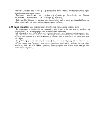 αποτελούνταν από ισόβια μέλη, τριακόσια στον αριθμό, που προηγουμένως είχαν
διατελέσει ανώτατοι άρχοντες.
ασκούσε νομοθετική και εκτελεστική εξουσία με δικαιοδοσίες σε θέματα
οικονομικά, θρησκευτικά και εξωτερικής πολιτικής.
είχε μεγάλη δύναμη την περίοδο της δημοκρατίας, ενώ ο ρόλος της εξακολούθησε να
είναι σημαντικός και κατά τους αυτοκρατορικούς χρόνους.
■ Οι τρεις εκκλησίες, που λειτούργησαν προοδευτικά στο ρωμαϊκό κράτος, ήταν:
η φρατρική, η συνέλευση των πατρικίων, που έχασε τη δύναμη της την περίοδο της
δημοκρατίας, αλλά διατηρήθηκε από σεβασμό στην παράδοση.
η λοχίτιδα, η συνέλευση όλων των στρατευμένων πολιτών, πατρικίων και πληβείων, που
εξέλεγε τους υπάτους, τους τιμητές και τους πραίτωρες, ενώ οι αποφάσεις της παίρνονταν κα-
τά λόχους.
η φυλετική, η συνέλευση αρχικά των πληβείων και στη συνέχεια, μετά την εξίσωση των
τάξεων, όλων των Ρωμαίων, που συγκεντρώνονταν κατά φυλές, ανάλογα με τον τόπο
κατοικίας τους. Μεταξύ άλλων, έργο της ήταν η ψήφιση των νόμων και η εκλογή των
κατώτερων αρχόντων.
 