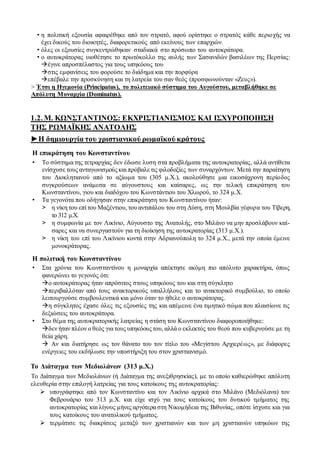 • η πολιτική εξουσία αφαιρέθηκε από τον στρατό, αφού ορίστηκε ο στρατός κάθε περιοχής να
έχει δικούς του διοικητές, διαφορετικούς από εκείνους των επαρχιών.
• όλες οι εξουσίες συγκεντρώθηκαν σταδιακά στο πρόσωπο του αυτοκράτορα.
• ο αυτοκράτορας υιοθέτησε το πρωτόκολλο της αυλής των Σασανιδών βασιλέων της Περσίας:
έγινε απροσπέλαστος για τους υπηκόους του
στις εμφανίσεις του φορούσε το διάδημα και την πορφύρα
επέβαλε την προσκύνηση και τη λατρεία του σαν θεός (προσφωνούνταν «Ζευς»).
> Έτσι η Ηγεμονία (Principatus), το πολιτειακό σύστημα του Αυγούστου, μεταβλήθηκε σε
Απόλυτη Μοναρχία (Dominatus).
1.2. Μ. ΚΩΝΣΤΑΝΤΙΝΟΣ: ΕΚΧΡΙΣΤΙΑΝΙΣΜΟΣ ΚΑΙ ΙΣΧΥΡΟΠΟΙΗΣΗ
ΤΗΣ ΡΩΜΑΪΚΗΣ ΑΝΑΤΟΛΗΣ
►Η δημιουργία του χριστιανικού ρωμαϊκού κράτους
H επικράτηση του Κωνσταντίνου
• Το σύστημα της τετραρχίας δεν έδωσε λυση στα προβλήματα της αυτοκρατορίας, αλλά αντίθετα
ενίσχυσε τους ανταγωνισμούς και πρόβαλετις φιλοδοξίες των συναρχόντων. Μετά την παραίτηση
του Διοκλητιανού από το αξίωμα του (305 μ.Χ.), ακολούθησε μια εικοσάχρονη περίοδος
συγκρούσεων ανάμεσα σε αύγουστους και καίσαρες, ως την τελική επικράτηση του
Κωνσταντίνου, γιου και διαδόχου του Κωνστάντιου του Χλωρού, το 324 μ.Χ.
• Τα γεγονότα που οδήγησαν στην επικράτηση του Κωνσταντίνου ήταν:
> η νίκη του επί του Μαξέντιου, του αντιπάλου του στη Δύση, στη Μουλβία γέφυρα του Τίβερη,
το 312 μ.Χ.
> η συμφωνία με τον Λικίνιο, Αύγουστο της Ανατολής, στο Μιλάνο να μην προσλάβουν καί-
σαρες και να συνεργαστούν για τη διοίκηση της αυτοκρατορίας (313 μ.Χ.).
> η νίκη του επί του Λικίνιου κοντά στην Αδριανούπολη το 324 μ.Χ., μετά την οποία έμεινε
μονοκράτορας.
H πολιτική του Κωνσταντίνου
• Στα χρόνια του Κωνσταντίνου η μοναρχία απέκτησε ακόμη πιο απόλυτο χαρακτήρα, όπως
φανερώνει το γεγονός ότι:
ο αυτοκράτορας ήταν απρόσιτος στους υπηκόους του και στη σύγκλητο
περιβαλλόταν από τους ανακτορικούς υπαλλήλους και το ανακτορικό συμβούλιο, το οποίο
λειτουργούσε συμβουλευτικά και μόνο όταν το ήθελε ο αυτοκράτορας.
η σύγκλητος έχασε όλες τις εξουσίες της και απέμεινε ένα τιμητικό σώμα που πλαισίωνε τις
δεξιώσεις του αυτοκράτορα.
• Στο θέμα της αυτοκρατορικής λατρείας η στάση του Κωνσταντίνου διαφοροποιήθηκε:
δεν ήταν πλέον ο θεός για τους υπηκόους του, αλλά ο εκλεκτός του θεού που κυβερνούσε με τη
θεία χάρη.
 Αν και διατήρησε ως τον θάνατο του τον τίτλο του «Μεγίστου Αρχιερέως», με διάφορες
ενέργειες του εκδήλωσε την υποστήριξη του στον χριστιανισμό.
Το Διάταγμα των Μεδιολάνων (313 μ.Χ.)
Το Διάταγμα των Μεδιολάνων (ή Διάταγμα της ανεξιθρησκίας), με το οποίο καθιερώθηκε απόλυτη
ελευθερία στην επιλογή λατρείας για τους κατοίκους της αυτοκρατορίας:
 υπογράφτηκε από τον Κωνσταντίνο και τον Λικίνιο αρχικά στο Μιλάνο (Μεδιόλανα) τον
Φεβρουάριο του 313 μ.Χ. και είχε ισχύ για τους κατοίκους του δυτικού τμήματος της
αυτοκρατορίας και λίγους μήνες αργότερα στη Νικομήδεια της Βιθυνίας, οπότε ίσχυσε και για
τους κατοίκους του ανατολικού τμήματος.
 τερμάτισε τις διακρίσεις μεταξύ των χριστιανών και των μη χριστιανών υπηκόων της
 