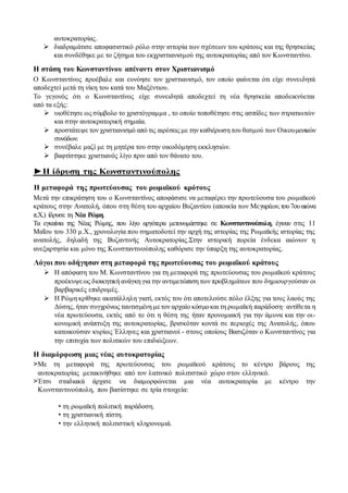 αυτοκρατορίας.
 διαδραμάτισε αποφασιστικό ρόλο στην ιστορία των σχέσεων του κράτους και της θρησκείας
και συνδέθηκε με το ζήτημα του εκχριστιανισμού της αυτοκρατορίας από τον Κωνσταντίνο.
Η στάση του Κωνσταντίνου απέναντι στον Χριστιανισμό
Ο Κωνσταντίνος προέβαλε και ευνόησε τον χριστιανισμό, τον οποίο φαίνεται ότι είχε συνειδητά
αποδεχτεί μετά τη νίκη του κατά του Μαξέντιου.
Το γεγονός ότι ο Κωνσταντίνος είχε συνειδητά αποδεχτεί τη νέα θρησκεία αποδεικνύεται
από τα εξής:
 υιοθέτησε ως σύμβολο το χριστόγραμμα , το οποίο τοποθέτησε στις ασπίδες των στρατιωτών
και στην αυτοκρατορική σημαία.
 προστάτεψε τον χριστιανισμό από τις αιρέσεις με την καθιέρωση του θεσμού των Οικουμενικών
συνόδων.
 συνέβαλε μαζί με τη μητέρα του στην οικοδόμηση εκκλησιών.
 βαφτίστηκε χριστιανός λίγο πριν από τον θάνατο του.
►Η ίδρυση της Κωνσταντινούπολης
Η μεταφορά της πρωτεύουσας του ρωμαϊκού κρότους
Μετά την επικράτηση του ο Κωνσταντίνος αποφάσισε να μεταφέρει την πρωτεύουσα του ρωμαϊκού
κράτους στην Ανατολή, όπου στη θέση του αρχαίου Βυζαντίου (αποικία των Μεγαρέων,του7ουαιώνα
π.Χ.) ίδρυσε τη Νέα Ρώμη.
Τα εγκαίνια της Νέας Ρώμης, που λίγο αργότερα μετονομάστηκε σε Κωνσταντινούπολη, έγιναν στις 11
Μαΐου του 330 μ.Χ., χρονολογία που σηματοδοτεί την αρχή της ιστορίας της Ρωμαϊκής ιστορίας της
ανατολής, δηλαδή της Βυζαντινής Αυτοκρατορίας.Στην ιστορική πορεία ένδεκα αιώνων η
ανεξαρτησία και μόνο της Κωνσταντινούπολης καθόρισε την ύπαρξη της αυτοκρατορίας.
Λόγοι που οδήγησαν στη μεταφορά της πρωτεύουσας του ρωμαϊκού κράτους
 Η απόφαση του Μ. Κωνσταντίνου για τη μεταφορά της πρωτεύουσας του ρωμαϊκού κράτους
προέκυψεως διοικητική ανάγκη για την αντιμετώπιση των προβλημάτων που δημιουργούσαν οι
βαρβαρικές επιδρομές.
 Η Ρώμη κρίθηκε ακατάλληλη γιατί, εκτός του ότι αποτελούσε πόλο έλξης για τους λαούς της
Δύσης, ήταν συγχρόνως ταυτισμένη μετον αρχαίο κόσμοκαι τη ρωμαϊκή παράδοση· αντίθετα η
νέα πρωτεύουσα, εκτός από το ότι η θέση της ήταν προνομιακή για την άμυνα και την οι-
κονομική ανάπτυξη της αυτοκρατορίας, βρισκόταν κοντά σε περιοχές της Ανατολής, όπου
κατοικούσαν κυρίως Έλληνες και χριστιανοί - στους οποίους Βασιζόταν ο Κωνσταντίνος για
την επιτυχία των πολιτικών του επιδιώξεων.
Η διαμόρφωση μιας νέας αυτοκρατορίας
>Με τη μεταφορά της πρωτεύουσας του ρωμαϊκού κράτους το κέντρο βάρους της
αυτοκρατορίας μετακινήθηκε από τον λατινικό πολιτιστικό χώρο στον ελληνικό.
>Έτσι σταδιακά άρχισε να διαμορφώνεται μια νέα αυτοκρατορία με κέντρο την
Κωνσταντινούπολη, που βασίστηκε σε τρία στοιχεία:
• τη ρωμαϊκή πολιτική παράδοση.
• τη χριστιανική πίστη.
• την ελληνική πολιτιστική κληρονομιά.
 