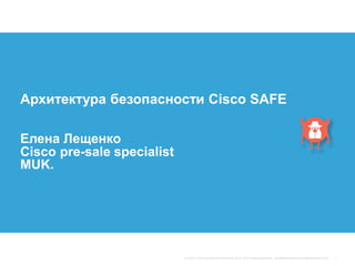 Архитектура безопасности Cisco SAFE
Елена Лещенко
Cisco pre-sale specialist
MUK.
 