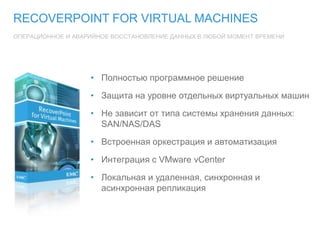 RECOVERPOINT FOR VIRTUAL MACHINES
ОПЕРАЦИОННОЕ И АВАРИЙНОЕ ВОССТАНОВЛЕНИЕ ДАННЫХ В ЛЮБОЙ МОМЕНТ ВРЕМЕНИ
• Полностью программное решение
• Защита на уровне отдельных виртуальных машин
• Не зависит от типа системы хранения данных:
SAN/NAS/DAS
• Встроенная оркестрация и автоматизация
• Интеграция с VMware vCenter
• Локальная и удаленная, синхронная и
асинхронная репликация
 