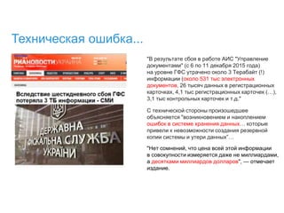Техническая ошибка...
"В результате сбоя в работе АИС "Управление
документами" (с 6 по 11 декабря 2015 года)
на уровне ГФС утрачено около 3 Терабайт (!)
информации (около 531 тыс электронных
документов, 26 тысяч данных в регистрационных
карточках, 4,1 тыс регистрационных карточек (…),
3,1 тыс контрольных карточек и т.д."
С технической стороны произошедшее
объясняется "возникновением и накоплением
ошибок в системе хранения данных… которые
привели к невозможности создания резервной
копии системы и утери данных”…
"Нет сомнений, что цена всей этой информации
в совокупности измеряется даже не миллиардами,
а десятками миллиардов долларов", — отмечает
издание.
 