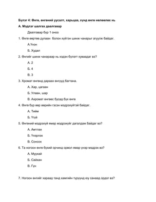 Бүлэг 4: Өнгө, өнгөний уусалт, харьцаа, хүнд өнгө нөлөөлөх нь
А. Мэдлэг шалгах даалгавар
Даалгавар бүр 1 оноо
1. Өнгө өөртөө дулаан болон хүйтэн шинж чанарыг агуулж байдаг.
А.Үнэн
Б. Худал
2. Өнгийг шинж чанараар нь хэдэн бүлэгт хуваадаг вэ?
А. 2
Б. 4
В. 3
3. Хромат өнгөнд дараах өнгүүд багтана.
А. Хар, цагаан
Б. Улаан, шар
В. Ахромат өнгөөс бусад бүх өнгө
4. Өнгө бүр өөр өөрийн гэсэн мэдрэхүйтэй байдаг.
А. Тийм
Б. Үгүй
5. Өнгөний мэдрэхүй ямар мэдрэхүйг дагалдаж байдаг вэ?
А. Амтлах
Б. Үнэрлэх
В. Сонсох
6. Та ногоон өнгө бүхий орчинд орвол ямар үнэр мэдрэх вэ?
А. Муухай
Б. Сайхан
В. Гүн
7. Ногоон өнгийг хараад танд хамгийн түрүүнд юу санаад ордог вэ?
 