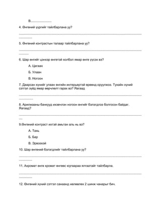 В........................
4. Өнгөний үүргийг тайлбарлана уу?
............................................................................................................................................
...............
5. Өнгөний контрастын талаар тайлбарлана уу?
............................................................................................................................................
...........
6. Шар өнгийг цэнхэр өнгөтэй холбол ямар өнгө үүсэх вэ?
А. Цагаан
Б. Улаан
В. Ногоон
7. Даарсан хүнийг улаан өнгийн интерьертэй өрөөнд оруулжээ. Тухайн хүний
сэтгэл зүйд ямар өөрчлөлт гарах вэ? Яагаад
............................................................................................................................................
................
8. Арилжааны банкууд ихэвчлэн ногоон өнгийг бэлэгдлээ болгосон байдаг.
Яагаад?
............................................................................................................................................
....
9.Өнгөний контраст ихтэй амьтан аль нь вэ?
А. Тахь
Б. Бар
В. Эрвээхэй
10. Шар өнгөний бэлэгдлийг тайлбарлана уу?
............................................................................................................................................
...............
11. Ахромат өнгө хромат өнгөөс юугаараа ялгаатайг тайлбарла.
............................................................................................................................................
...............
12. Өнгөний хүний сэтгэл санаанд нөлөөлөх 2 шинж чанарыг бич.
 