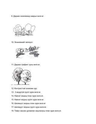 9. Дараах зохиомжид хаврын өнгө өг.
10. Зохиомжийг хөгжүүл.
11. Дараах графикт зуны өнгө өг.
12. Контрасттай зохиомж зур.
13. 3 моддтой групп зурж өнгө өг.
14. Навчит модны план зурж өнгө өг.
15. Навчит модны групп зурж өнгө өг.
16. Шилмүүст модны план зурж өнгө өг
17. Шилмүүст модны групп зурж өнгө өг.
18. Тайрч зассан ургамлан хашлаганы план зурж өнгө өг.
 