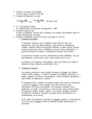 1. Volumen de solución descapsulante
14 ml por gramo de quiste (71.88 ml)
2. Cantidad de Hipoclorito de sodio
H.S. (10 g/68.12 ml)
3. A = .5 por gramo de quiste
B = 3000 por índice de refracción del Hipoclorito - 4003
4. Cantidad de agua de mar
Es igual a la diferencia que hay entre el volumen de la solución descapsulante menos la
porción del Hipoclorito de Sodio.
5. Cantidad de Hidróxido de Sodio 0.15 g por g de quiste (1.5 g/10 g)
a. Producción de Quistes
Es importante mencionar que a salinidades bajas (100 g/l), existe alta
reproducción. Este dato debe considerarse, pues permite un reclutamiento
continuo, pudiendo partir de una pequeña población, se puede obtener en pocas
semanas producciones altas. A salinidades muy altas no hay reclutamiento, se
generá la producción de quistes, acompañada de la muerte de los adultos.
La producción de quistes no sólo se desencadena por altas salinidades, sino por
alta temperatura y desecación, niveles tóxicos de iones (K, Ca, etc.).
La Artemia es un organismo osmoregulador, por lo que dentro de su cuerpo la
salinidad es baja y deshecha constantemente sales.
b. Producción Comercial
Los mayores productores a nivel mundial de quistes de Artemia son: Estados
Unidos, URSS y Bulgaria. La Tabla 25 presenta los principales aislamientos de
quistes y nauplios de Artemia correspondientes a nueve localidades geográficas a
nivel mundial de importancia comercial.
Es sumamente difícil establecer un programa simple para controlar la producción
y cosecha de Artemia en zonas naturales, por todos los factores antes
mencionados por lo que se recomienda: 1) Un monitoreo periódico de las
poblaciones en estudio. 2) Caracterizar su ciclo de vida a través del año (número
de organismos adultos, nauplios, quistes). 3) Lo anterior permitirá conocer la
concentración de alimento adecuado y el tiempo idóneo para fertilizar y el
establecimiento de la cosecha.
En las salinas, la introducción del cultivo de Artemia contribuye a la precipitación
de la sal, ya que la Artemia controla la población de algas disminuyendo la
viscosidad.
 