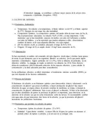 Al introducir Artemia, se contribuye a obtener mayor pureza de la sal por otros
compuestos o partículas (Sorgeloos, 1982).
3. CULTIVO DE ARTEMIA
3.1) Parámetros Ambientales
 Temperatura: En relación a la temperatura, el límite inferior es de 6°C y el límite superior
de 37°C. Después de este rango hay alta mortalidad.
 Composición Química: La composición química del medio debe de tener iones de Na, K,
Mg en proporciones adecuadas. La relación Na:P y Cl:SC4 es muy importante. Cabe
mencionar que se han transferido especies de medios con sales de Carbonatos a medios
con sales de Sulfatos, y se ha reportado que pueden adaptarse a ellos, observándose
cambios de interés en la cepa adaptada diferente a la cepa original.
 pH: En relación al pH, se considera adecuado el rango de 8.0 a 10.0.
 Oxígeno: El rango de O2 es amplio desde 1.0 mg/l hasta saturación de O2.
3.2) Alimentación
Se han encontrado en análisis del contenido del tubo digestivo desde algas y detritus hasta granos
de arena, lo que demuestra que es un organismo filtrador no selectivo, por lo que puede ingerir
materiales contaminados. Ingiere partículas de 1.2 a 50 μ. Sólo se alimenta de partículas, no de
alimentos solubles. La Artemia no regula su nutrición (se alimenta las 24 h). Estos factores
deben de considerarse para la adecuada selección de las especies silvestres, y para calcular la
concentración y la dieta adecuada para fines acuaculturales.
En las poblaciones silvestres es difícil determinar el rendimiento máximo sostenible (RMS), ya
que éste depende de los factores ambientales.
3.3) Proceso de Eclosión
El fenómeno de eclosión es un fenómeno químico puro (intercambio iónico), relacionado con la
concentración de glicerol que posee el embrión, a mayor producción de glicerol hay mayor
absorción de agua; en etapas críticas de presión osmótica la membrana se rompe, y después la
concentración de glicerol súbitamente baja a cero, el glicerol es liberado. Si bien se ha observado
que en altas densidades de quistes la presencia de glicerol es importante, pues interviene en la
sincronía de la eclosión (ya que no actúa tóxicamente sobre las larvas). Es recomendable cambiar
esta agua antes de que transcurran diez horas de la eclosión, ya que la presencia del glicerol
incrementa las poblaciones bacterianas.
3.4) Parámetros que permiten la eclosión de quistes
 Temperatura óptima de eclosión de quistes: 25 a 30°C.
 Salinidad: 5 ppm (límite variable). A mayor S‰ de 30 ppm, los quistes no alcanzan el
período crítico de ruptura o eclosión, y en tal caso no se consigue ésta.
 