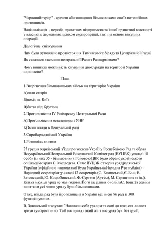 "Червонийтерор" - арешти або знищення більшовиками своїхпотенційних
противників.
Націоналізація - перехід приватних підприємств та іншої приватної власності
у власність держави як шляхом експропріації, так і на основівикупних
операцій.
Діалогічне спілкування
Чим було зумовлено протистояння ТимчасовогоУрядута Центральної Ради?
Як склалися взаємини центральної Ради з Раднаркомами?
Чому виникла можливість існування двохурядів на території України
одночасно?
План
1.Вторгнення більшовицьких військ на територію України
А)сили сторін
Б)похід на Київ
В)битва під Крутами
2.Проголошення ІV Універсалу Центральної Ради
А)Проголошення незалежності УНР
Б)Зміни влади в Центральній раді
3.Спробарадянізації України
1.Розповідь вчителя
25 грудня харківський з'їзд проголосив УкраїнуРеспублікою Рад та обрав
ВсеукраїнськийЦентральний Виконавчий Комітет рад (ВУЦВК) ускладі 41
особи(із них 35 - більшовики). Головою ЦВК було обраноукраїнського
соціал-демократа Є. Медведєва. Саме ВУЦВК створив урядрадянської
України (офіційною назвою якої була УкраїнськаНародна Рес-публіка) -
Народний секретаріат у складі 12 секретарів (С. Бакинський,Є. Бош, В.
Затонський, Ю. Коцюбинський, Ф. Сергєєв (Артем), М. Скрип-ник та ін.).
Кілька місяців уряд не мав голови. Його засідання очолилаЄ. Бош. За одним
винятком усі члени урядубули більшовиками.
Отже, влада рад була проголошенав Україні від імені 96 рад із 300
функціонуючих.
В. Затонськийзгадував:"Називали себе урядом та самі до того ста-вилися
трохи гумористично. Тай насправді: який же з нас уряд був без армії,
 