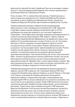 фактично без території, бо навіть Харківська Рада нас не визнавала. Апарату
жодного".Уряд мав маріонетковий характер, його єдиним завданням було
організувати боротьбуз Центральною Радою.
Отже, на кінець 1917 р. тривала боротьбазавладу в Україні вилилась у
протистояння двохконкуруючихсил: Української НародноїРеспубліки,
покликаної до життя Українською Центральною Радою, і радянської
Української Народної Республіки, проголошеної нахарківському з'їздіРад.
Українськийрадянськийуряд у Харкові визнав підпорядкування
Петроградовіта за його підтримки розпочав боротьбуз УЦР. Народний
Секретаріат відразу скасував заборонуна вивезення хліба до Росії й
опублікував постановупро недійсність усіх постанов Генерального
Секретаріату. Також Народний Секретаріат звернувся до РаднаркомуРосії за
воєнноюдопомогоюв боротьбіпроти УЦР. Поряд із "війною декретів"
розгорталася збройнаборотьба. Вирішальним для харківського уряду стало
прибуття 25 грудня більшовицьких загонів із Росії на чолі з В. Антоновим-
Овсієнком. Разом із місцевими загонами Червоної гвардії ці частини
розгорнулинаступ на Київ та інші райони України. Більшовицькі сили
складалися з частинрегулярної армії, червоногвардійськихзагонів із Росії та
України, загонів моряків. Їхня тактика полягала в просуваннілініями
залізниць і встановленні контролю над великими промисловимий
транспортнимицентрами. Таке ведення бойовихдій дістало назву ешелонної
війни. Атакуючі розраховувалина допомогуробітничихзагонів у цих містах.
Безпосередньона Київ наступали частини, якими командував колишній
царськийполковник М. Муравйов. Він у своємунаказі відверто говорив:"Цю
владу [радянську]ми несемо з далекої півночі на вістрях своїхбагнетів, де її
встановлюємо, всемірно підтримуємо її силою цих багнетів".
Збройнаагресія радянської Росії, яка прикривалася радянським урядом у
Харкові, змусила УЦР до рішучих дій з організації оборониУНР. Було
створено Особливийкомітет оборониУкраїниу складі М. Порша, С.Петлюри
та В. Єщенка, полковника Ю. Капкана призначено командувачем
українськоговійська. Генеральний Секретаріат ухвалив рішення про
створення армії УНР на засадах добровільностіта грошового утримання. Але
такі дії вже не могливрятувати ситуації. Лідери УЦР боялися й не розуміли
значення організованої збройноїсили(регулярної армії), здатної підтримати
революцію. Таким чином, перед зовнішньою агресією УЦР виявилася
фактично беззбройною. Хочазагальна частина більшовицьких загонів була
невеликою й вони наступали лише вздовж основнихзалізниць, реально
протиставитиїм не було чого. Томуна захист українськоїсправи стала
національно свідома учнівська та студентськамолодь. Близько 300 юнаків на
чолі із сотником Омельченком під станцією Крути (на шляху з Чернігова до
 