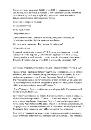 Києва) вступили в нерівний бій (29 січня 1918 р.) з переважаючими
більшовицькими загонами. Більшість із них заплатили власним життям за
недалекоглядну політику лідерів УЦР, але нічого змінити не змогли.
Більшовики невпинно наближалися до Києва.
Розповідь заопорноютаблицею
Повідомлення учнів
Битва під Крутами
Фізкультхвилинка
2.проблемне питання (Записана на дошці),учні дають відповідь до
розглядання матеріалу і після вивчення нової теми.
Що спонукало Центральну Раду видати ІV Універсал?
розповідь вчителя.
В ситуації що склалася керівники УЦР були змушені переглянути свої
поглядина статус України і, відмовившись від гасел автономії у складі
рівноправної федерації народів, стати на позицію цілковитої незалежності
України. В умовах війни 22 січня 1918 р. з'явився ІV Універсал УЦР.
Роботаз документом, прочитатидокумент і виділити умови ІV Універсалу.
проголошував УкраїнськуНародну Республіку "самостійною, ні від кого не
залежною, вільною, суверенною державою українськогонароду. Зо всіма
сусідніми державами, як-то: Росією, Польщею, Австрією, Румунією,
Туреччиноюта іншими ми хочемо жити в згодій приязні, але ні одна з них
не може втручатися в життя Самостійної УкраїнськоїРеспубліки. Власть у
ній буде належати тільки народовіУкраїни...".
Текст Універсалу було розроблено наосновіпроектів М. Грушевського, В.
Винниченка, М. Шаповала.
Проголошувалося також, що влада в Україні належатиме тільки її народові,
від імені якого виступатимуть УкраїнськіУстановчі збори. До їх зібрання
мала правити УкраїнськаЦентральна Рада та її виконавчий орган, який
дістав назву Ради Народних Міністрів. Одним із найголовніших завдань, які
потребували розв'язання в найближчий час і знайшли своє відображення в IV
Універсалі, було укладення миру з Німеччиною та її союзниками.
Крім того, в універсалі містилася низка соціально-економічнихположень.
Щодо аграрного питання повідомлялося:"Земельна комісія... вже виробила
 