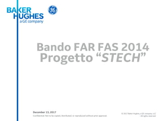 Confidential. Not to be copied, distributed, or reproduced without prior approval.
© 2017 Baker Hughes, a GE company, LLC
- All rights reserved.
Bando FAR FAS 2014
Progetto “STECH”
December 13, 2017
 