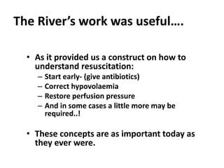 The River’s work was useful….
• As it provided us a construct on how to
understand resuscitation:
– Start early- (give antibiotics)
– Correct hypovolaemia
– Restore perfusion pressure
– And in some cases a little more may be
required..!
• These concepts are as important today as
they ever were.
 