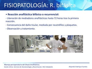 FISIOPATOLOGÍA: R. bifásica
Manejo perioperatorio del Shock Anafiláctico.
Sesión clínica. Servicio de Anestesiología y Reanimación. HCU Valladolid. Alejandra Fadrique Fuentes
• Reacción anafiláctica bifásica o recurrencial:
- Liberación de mediadores anafilácticos hasta 72 horas tras la primera
reacción.
- Consecuencia del daño tisular, mediada por neutrófilos y plaquetas.
- Observación y tratamiento.
 