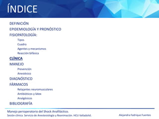 ÍNDICE
Manejo perioperatorio del Shock Anafiláctico.
Sesión clínica. Servicio de Anestesiología y Reanimación. HCU Valladolid. Alejandra Fadrique Fuentes
DEFINICIÓN
EPIDEMIOLOGÍA Y PRONÓSTICO
FISIOPATOLOGÍA:
Tipos
Cuadro
Agentes y mecanismos
Reacción bifásica
CLÍNICA
MANEJO
Prevención
Anestésico
DIAGNÓSTICO
FÁRMACOS
Relajantes neuromusculares
Antibióticos y látex
Analgésicos
BIBLIOGRAFÍA
 