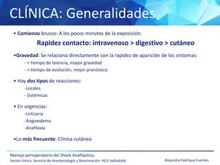 CLÍNICA: Generalidades
Manejo perioperatorio del Shock Anafiláctico.
Sesión clínica. Servicio de Anestesiología y Reanimación. HCU Valladolid. Alejandra Fadrique Fuentes
• Comienzo brusco: A los pocos minutos de la exposición.
Rapidez contacto: intravenoso > digestivo > cutáneo
•Gravedad: Se relaciona directamente con la rapidez de aparición de los síntomas:
- < tiempo de latencia, mayor gravedad
- > tiempo de evolución, mejor pronóstico
• Hay dos tipos de reacciones:
-Locales
- Sistémicas
• En urgencias:
-Urticaria
-Angioedema
-Anafilaxia
•Lo más frecuente: Clínica cutánea
 