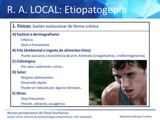 R. A. LOCAL: Etiopatogenia
Manejo perioperatorio del Shock Anafiláctico.
Sesión clínica. Servicio de Anestesiología y Reanimación. HCU Valladolid. Alejandra Fadrique Fuentes
1. Físicas: Suelen evolucionar de forma crónica
A) Facticia o dermografismo:
-Infancia.
-Roce o frotamiento.
B) Frío (Ambiental o ingesta de alimentos fríos):
-Puede asociarse a la existencia de prot. Anómalas (crioglobulinas, criofibrinogenemia).
C) Colinérgica:
-Por calor, sudoración, estrés…
D) Solar:
-Mujeres adolescentes.
-Desarrollo rápido.
-Puede ser inducida por algunos fármacos.
E) Otras:
-Poco frecuentes.
-Presión, vibración, acuagénica.
 