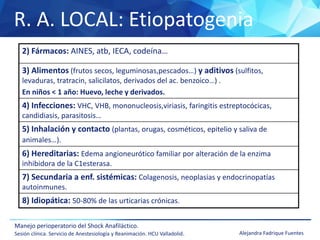 R. A. LOCAL: Etiopatogenia
Manejo perioperatorio del Shock Anafiláctico.
Sesión clínica. Servicio de Anestesiología y Reanimación. HCU Valladolid. Alejandra Fadrique Fuentes
2) Fármacos: AINES, atb, IECA, codeína…
3) Alimentos (frutos secos, leguminosas,pescados…) y aditivos (sulfitos,
levaduras, tratracin, salicilatos, derivados del ac. benzoico…) .
En niños < 1 año: Huevo, leche y derivados.
4) Infecciones: VHC, VHB, mononucleosis,viriasis, faringitis estreptocócicas,
candidiasis, parasitosis…
5) Inhalación y contacto (plantas, orugas, cosméticos, epitelio y saliva de
animales…).
6) Hereditarias: Edema angioneurótico familiar por alteración de la enzima
inhibidora de la C1esterasa.
7) Secundaria a enf. sistémicas: Colagenosis, neoplasias y endocrinopatías
autoinmunes.
8) Idiopática: 50-80% de las urticarias crónicas.
 
