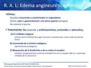R. A. L: Edema angineurético familiar
Manejo perioperatorio del Shock Anafiláctico.
Sesión clínica. Servicio de Anestesiología y Reanimación. HCU Valladolid. Alejandra Fadrique Fuentes
•Clínica:
Episodios recurrentes y autolimitados de angioedema.
Afecta a piel, t. gastrointestinal y vía aérea superior (laríngeo).
No urticaria ni prurito.
• Tratamiento: No responde a antihistamínicos, corticoides ni adrenalina.
A) C1 inhibidor exógeno:
Infusión de C1 inhibidor de origen humano o recombinante, o por medio de plasma
fresco.
B) Incremento de la síntesis endógena:
Administrando andrógenos
C) Bloqueantes de la bradicinina o de su unión al receptor:
Icatibant, antagonista de la unión de la bradicinina con su receptor (BR-2), o callantide,
inhibidor de la calicreína E.
 