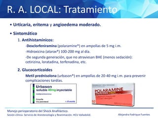 R. A. LOCAL: Tratamiento
Manejo perioperatorio del Shock Anafiláctico.
Sesión clínica. Servicio de Anestesiología y Reanimación. HCU Valladolid. Alejandra Fadrique Fuentes
• Urticaria, eritema y angioedema moderado.
• Sintomático
1. Antihistamínicos:
-Dexclorfeniramina (polaramine®) en ampollas de 5 mg i.m.
-Hidroxicina (atarax®) 100-200 mg al día.
-De segunda generación, que no atraviesan BHE (menos sedación):
cetirizina, loratadina, terfenadina, etc.
2. Glucocorticoides
Metil prednisolona (urbason®) en ampollas de 20-40 mg i.m. para prevenir
complicaciones tardías.
 