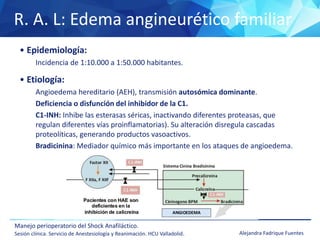 R. A. L: Edema angineurético familiar
Manejo perioperatorio del Shock Anafiláctico.
Sesión clínica. Servicio de Anestesiología y Reanimación. HCU Valladolid. Alejandra Fadrique Fuentes
• Epidemiología:
Incidencia de 1:10.000 a 1:50.000 habitantes.
• Etiología:
Angioedema hereditario (AEH), transmisión autosómica dominante.
Deficiencia o disfunción del inhibidor de la C1.
C1-INH: Inhibe las esterasas séricas, inactivando diferentes proteasas, que
regulan diferentes vías proinflamatorias). Su alteración disregula cascadas
proteolíticas, generando productos vasoactivos.
Bradicinina: Mediador químico más importante en los ataques de angioedema.
 