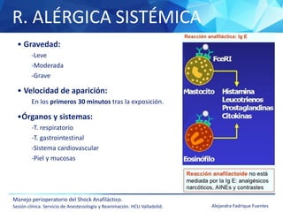 R. ALÉRGICA SISTÉMICA
Manejo perioperatorio del Shock Anafiláctico.
Sesión clínica. Servicio de Anestesiología y Reanimación. HCU Valladolid. Alejandra Fadrique Fuentes
• Gravedad:
-Leve
-Moderada
-Grave
• Velocidad de aparición:
En los primeros 30 minutos tras la exposición.
•Órganos y sistemas:
-T. respiratorio
-T. gastrointestinal
-Sistema cardiovascular
-Piel y mucosas
 